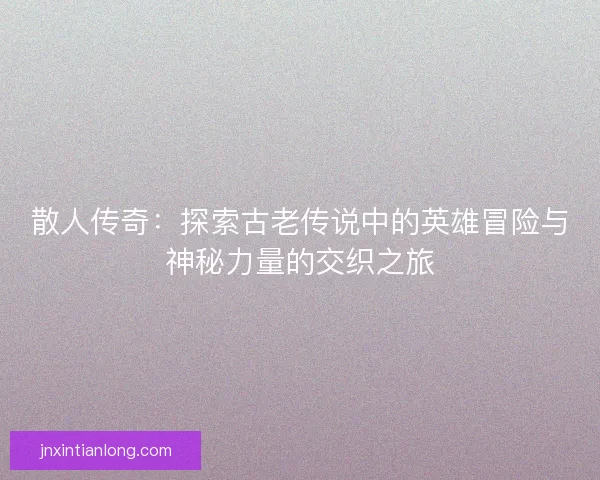 散人传奇：探索古老传说中的英雄冒险与神秘力量的交织之旅