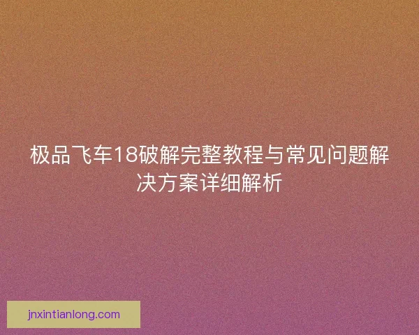 极品飞车18破解完整教程与常见问题解决方案详细解析