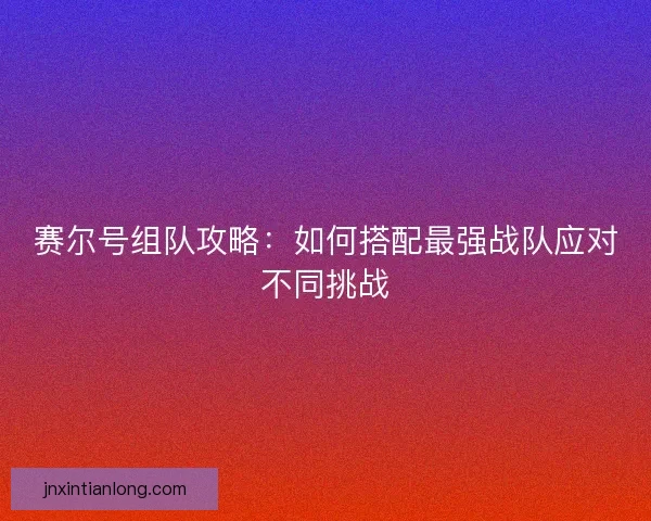 赛尔号组队攻略：如何搭配最强战队应对不同挑战