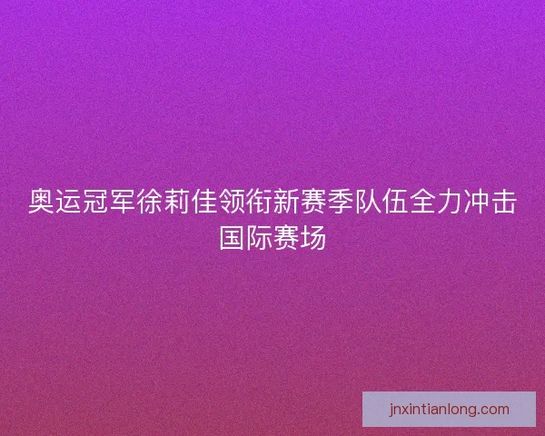 奥运冠军徐莉佳领衔新赛季队伍全力冲击国际赛场