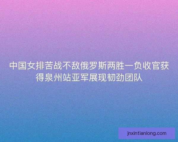 中国女排苦战不敌俄罗斯两胜一负收官获得泉州站亚军展现韧劲团队