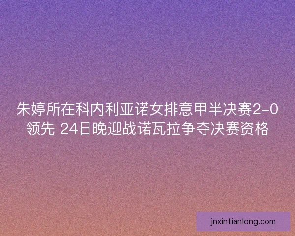 朱婷所在科内利亚诺女排意甲半决赛2-0领先 24日晚迎战诺瓦拉争夺决赛资格