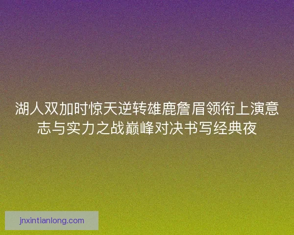 湖人双加时惊天逆转雄鹿詹眉领衔上演意志与实力之战巅峰对决书写经典夜