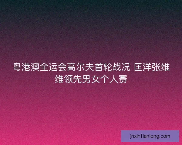 粤港澳全运会高尔夫首轮战况 匡洋张维维领先男女个人赛
