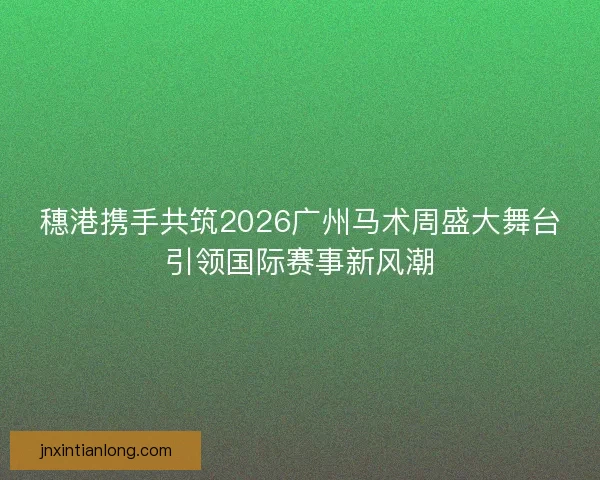 穗港携手共筑2026广州马术周盛大舞台引领国际赛事新风潮