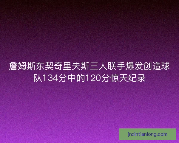 詹姆斯东契奇里夫斯三人联手爆发创造球队134分中的120分惊天纪录
