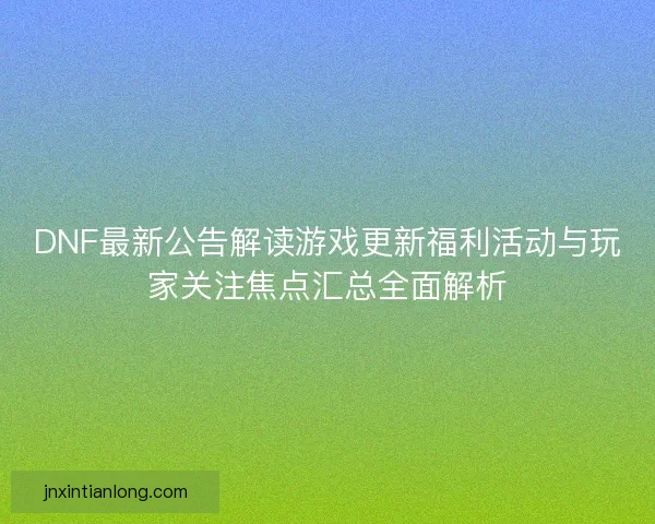 DNF最新公告解读游戏更新福利活动与玩家关注焦点汇总全面解析