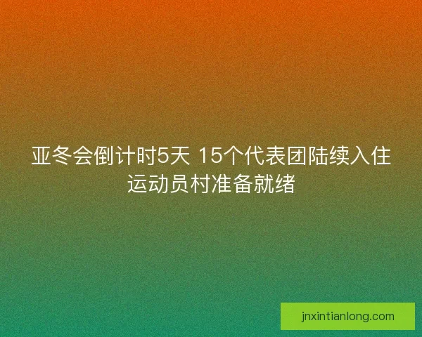 亚冬会倒计时5天 15个代表团陆续入住运动员村准备就绪