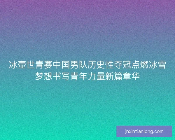 冰壶世青赛中国男队历史性夺冠点燃冰雪梦想书写青年力量新篇章华