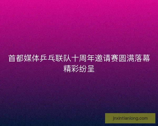 首都媒体乒乓联队十周年邀请赛圆满落幕精彩纷呈