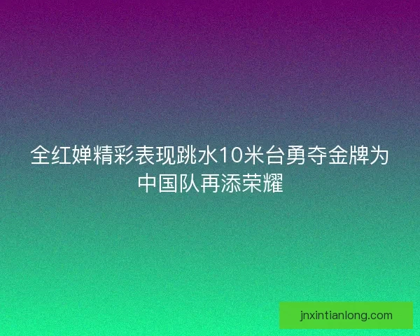 全红婵精彩表现跳水10米台勇夺金牌为中国队再添荣耀