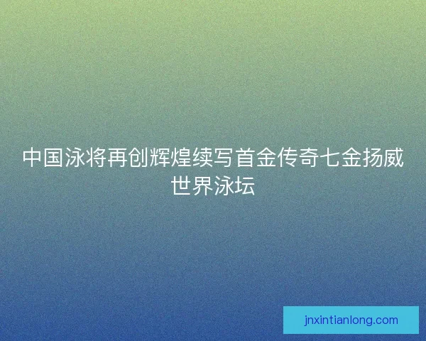 中国泳将再创辉煌续写首金传奇七金扬威世界泳坛