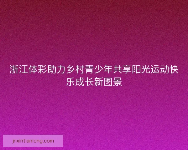 浙江体彩助力乡村青少年共享阳光运动快乐成长新图景