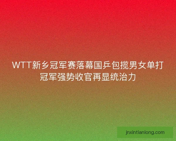 WTT新乡冠军赛落幕国乒包揽男女单打冠军强势收官再显统治力