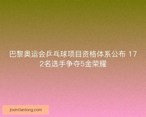 巴黎奥运会乒乓球项目资格体系公布 172名选手争夺5金荣耀