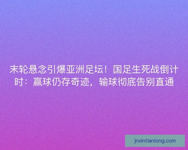末轮悬念引爆亚洲足坛！国足生死战倒计时：赢球仍存奇迹，输球彻底告别直通