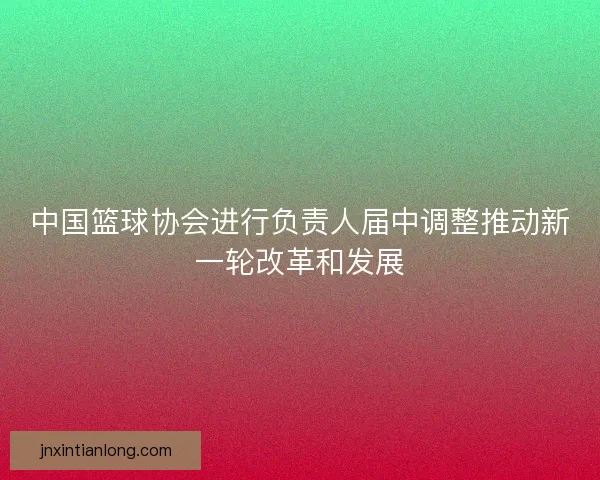 中国篮球协会进行负责人届中调整推动新一轮改革和发展