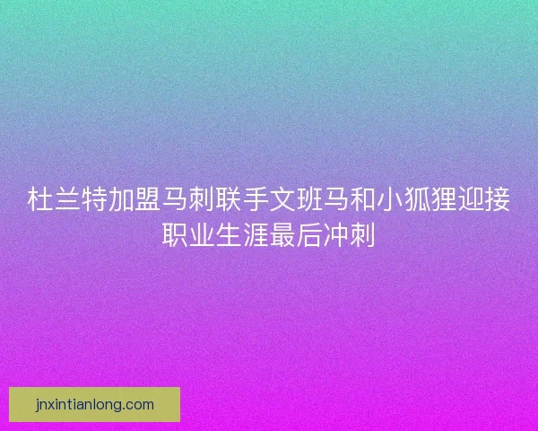 杜兰特加盟马刺联手文班马和小狐狸迎接职业生涯最后冲刺