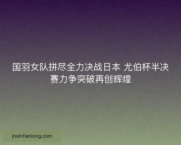国羽女队拼尽全力决战日本 尤伯杯半决赛力争突破再创辉煌