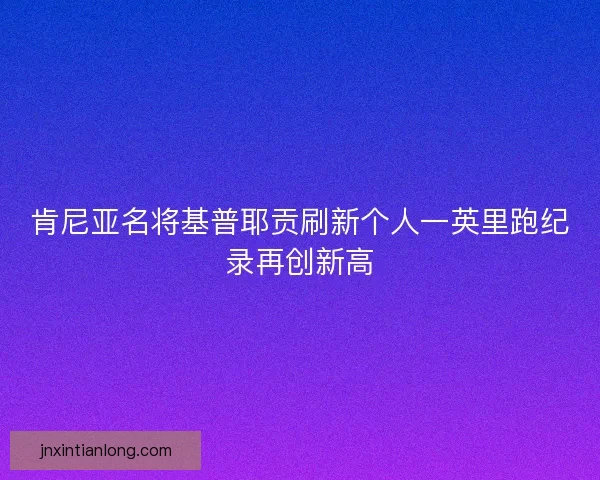 肯尼亚名将基普耶贡刷新个人一英里跑纪录再创新高