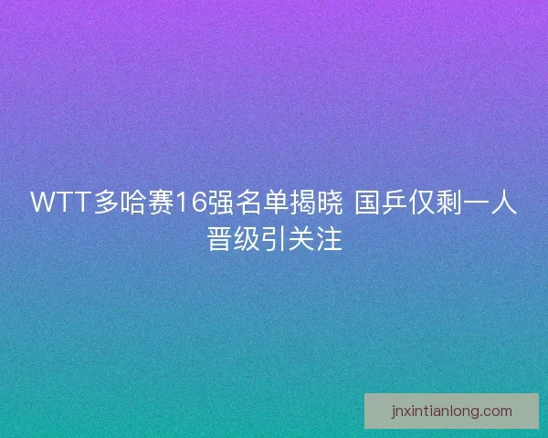 WTT多哈赛16强名单揭晓 国乒仅剩一人晋级引关注