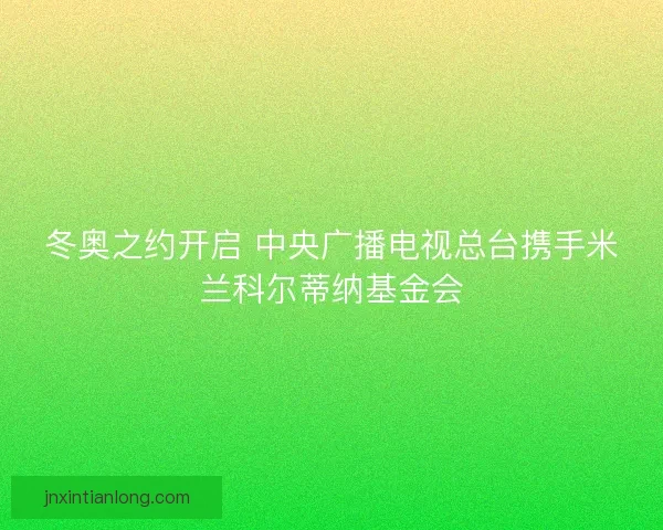 冬奥之约开启 中央广播电视总台携手米兰科尔蒂纳基金会