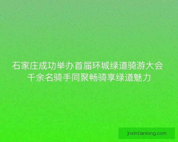 石家庄成功举办首届环城绿道骑游大会 千余名骑手同聚畅骑享绿道魅力