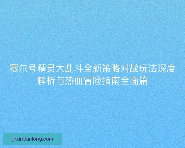 赛尔号精灵大乱斗全新策略对战玩法深度解析与热血冒险指南全面篇