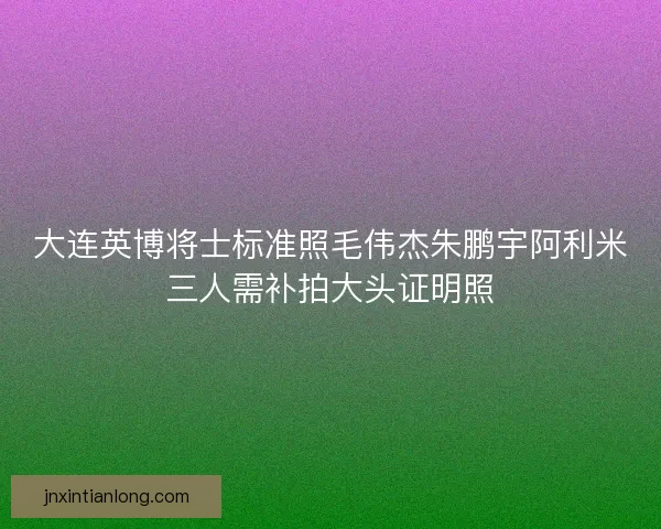 大连英博将士标准照毛伟杰朱鹏宇阿利米三人需补拍大头证明照