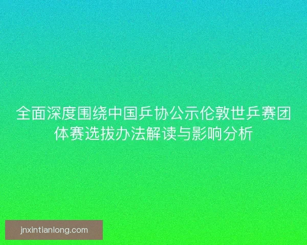 全面深度围绕中国乒协公示伦敦世乒赛团体赛选拔办法解读与影响分析